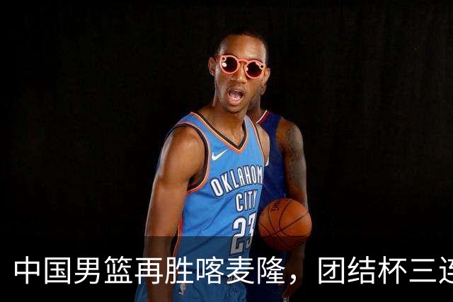 中国男篮再胜喀麦隆，团结杯三连胜